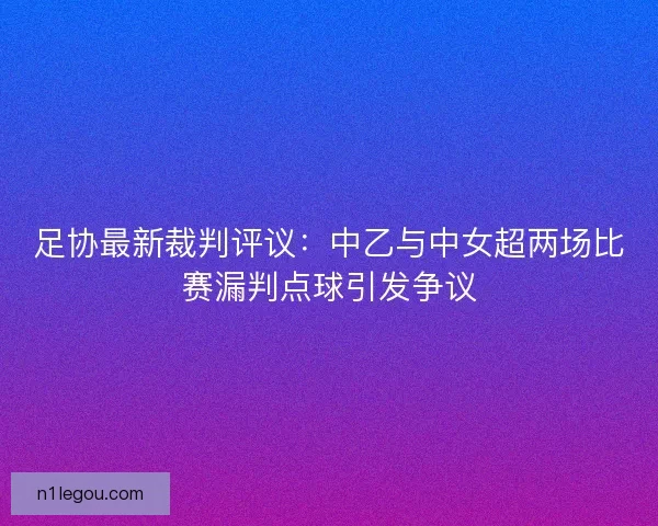 足协最新裁判评议:中乙与中女超两场比赛漏判点球引发争议 足协最新裁判评议:中乙与中女超两场比赛漏判点球引发争议