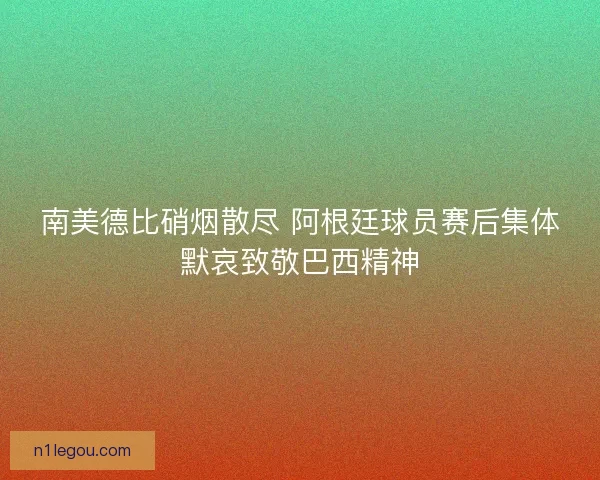 南美德比硝烟散尽 阿根廷球员赛后集体默哀致敬巴西精神
