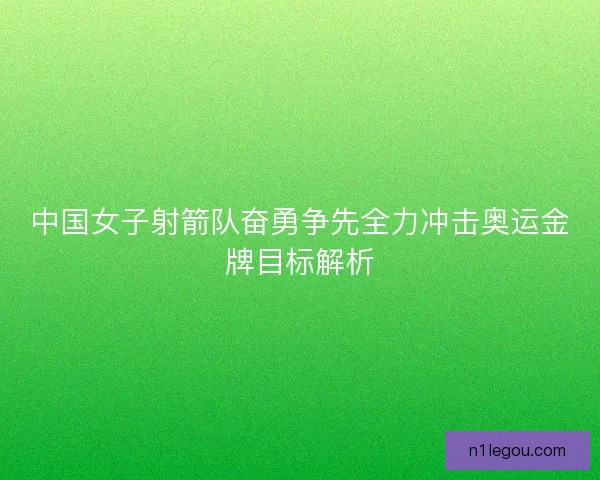 中国女子射箭队奋勇争先全力冲击奥运金牌目标解析 中国女子射箭队奋勇争先全力冲击奥运金牌目标解析