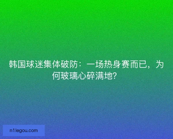 韩国球迷集体破防：一场热身赛而已，为何玻璃心碎满地？
