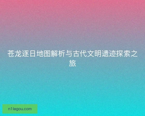 苍龙逐日地图解析与古代文明遗迹探索之旅