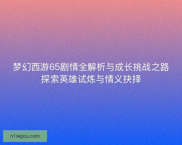 梦幻西游65剧情全解析与成长挑战之路探索英雄试炼与情义抉择