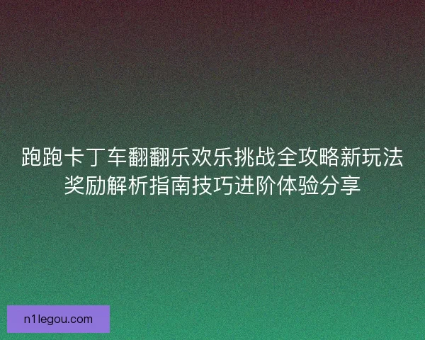 跑跑卡丁车翻翻乐欢乐挑战全攻略新玩法奖励解析指南技巧进阶体验分享