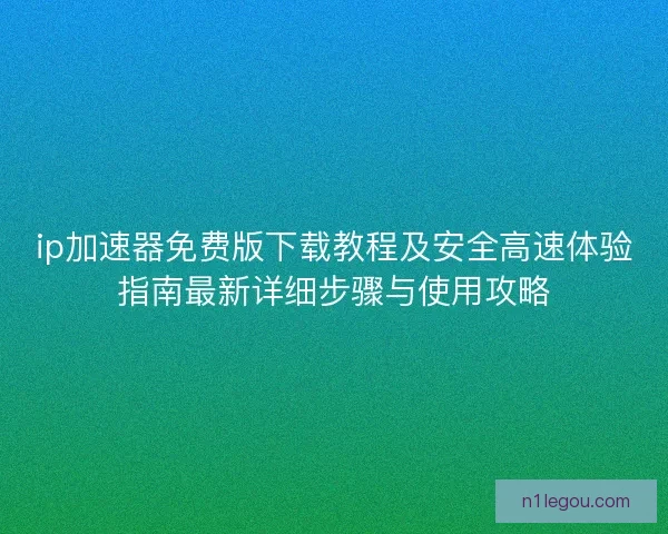 ip加速器免费版下载教程及安全高速体验指南最新详细步骤与使用攻略