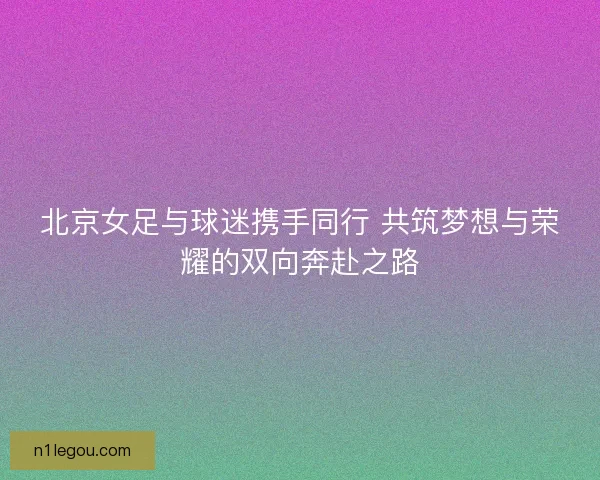 北京女足与球迷携手同行 共筑梦想与荣耀的双向奔赴之路