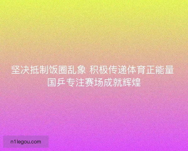 坚决抵制饭圈乱象 积极传递体育正能量 国乒专注赛场成就辉煌