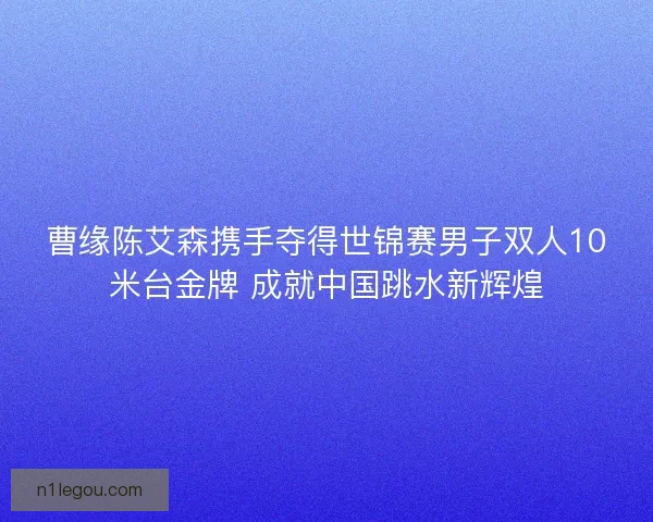 曹缘陈艾森携手夺得世锦赛男子双人10米台金牌 成就中国跳水新辉煌