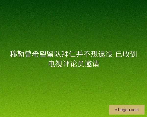 穆勒曾希望留队拜仁并不想退役 已收到电视评论员邀请