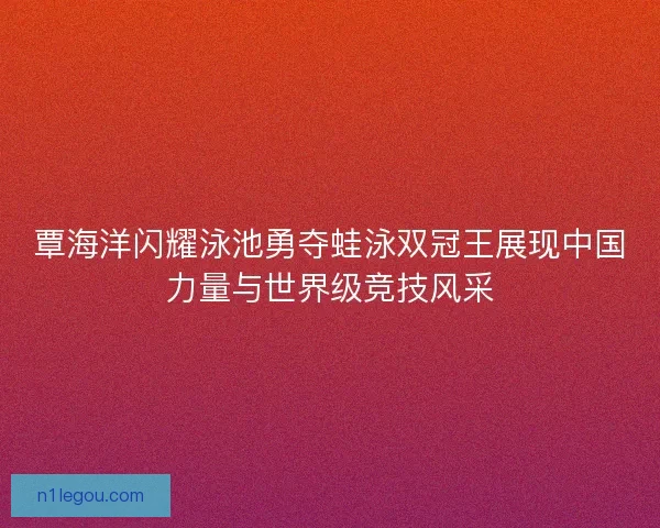 覃海洋闪耀泳池勇夺蛙泳双冠王展现中国力量与世界级竞技风采 覃海洋闪耀泳池勇夺蛙泳双冠王展现中国力量与世界级竞技风采