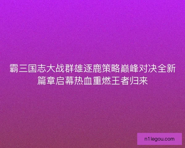 霸三国志大战群雄逐鹿策略巅峰对决全新篇章启幕热血重燃王者归来