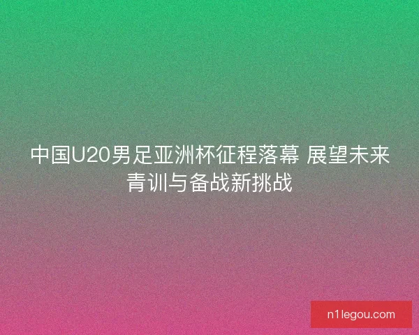 中国U20男足亚洲杯征程落幕 展望未来青训与备战新挑战