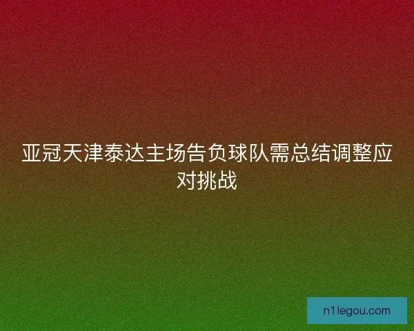 亚冠天津泰达主场告负球队需总结调整应对挑战
