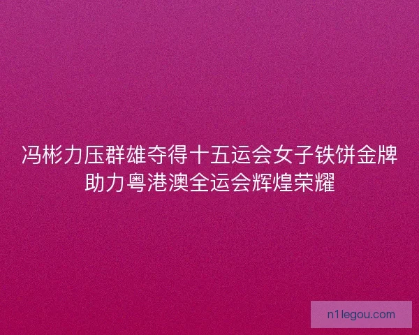冯彬力压群雄夺得十五运会女子铁饼金牌助力粤港澳全运会辉煌荣耀