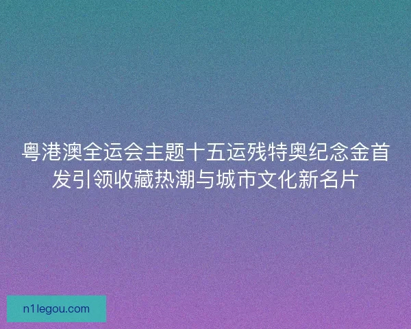 粤港澳全运会主题十五运残特奥纪念金首发引领收藏热潮与城市文化新名片