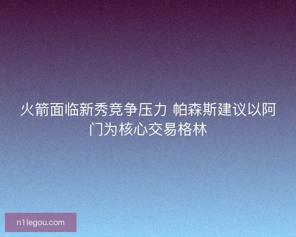 火箭面临新秀竞争压力 帕森斯建议以阿门为核心交易格林 火箭面临新秀竞争压力 帕森斯建议以阿门为核心交易格林