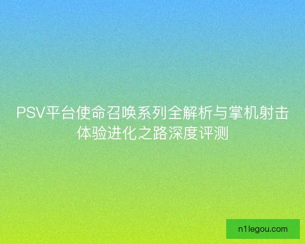 PSV平台使命召唤系列全解析与掌机射击体验进化之路深度评测 PSV平台使命召唤系列全解析与掌机射击体验进化之路深度评测